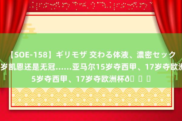 【SOE-158】ギリモザ 交わる体液、濃密セックス Ami 30岁凯恩还是无冠......亚马尔15岁夺西甲、17岁夺欧洲杯?