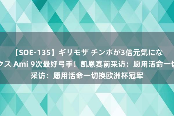 【SOE-135】ギリモザ チンポが3倍元気になる励ましセックス Ami 9次最好弓手！凯恩赛前采访：愿用活命一切换欧洲杯冠军