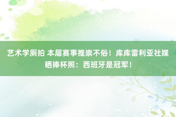 艺术学厕拍 本届赛事推崇不俗！库库雷利亚社媒晒捧杯照：西班牙是冠军！