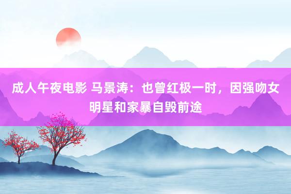 成人午夜电影 马景涛：也曾红极一时，因强吻女明星和家暴自毁前途