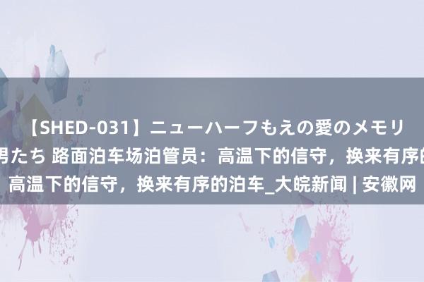 【SHED-031】ニューハーフもえの愛のメモリー 通り過ぎた12人の男たち 路面泊车场泊管员：高温下的信守，换来有序的泊车_大皖新闻 | 安徽网