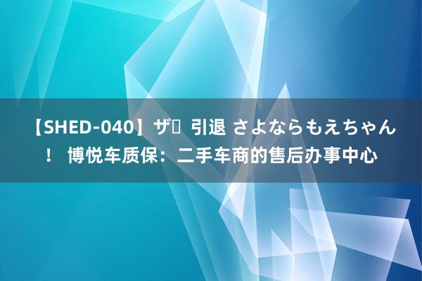 【SHED-040】ザ・引退 さよならもえちゃん！ 博悦车质保：二手车商的售后办事中心