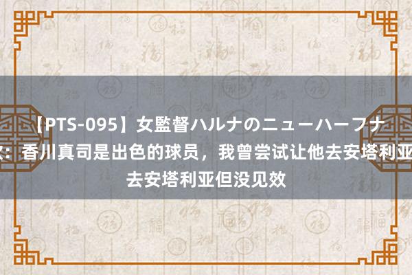 【PTS-095】女監督ハルナのニューハーフナンパ 沙欣：香川真司是出色的球员，我曾尝试让他去安塔利亚但没见效