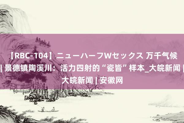 【RBC-104】ニューハーフWセックス 万千气候看江西 | 景德镇陶溪川：活力四射的“瓷皆”样本_大皖新闻 | 安徽网