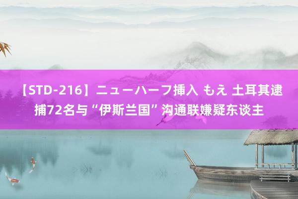 【STD-216】ニューハーフ挿入 もえ 土耳其逮捕72名与“伊斯兰国”沟通联嫌疑东谈主