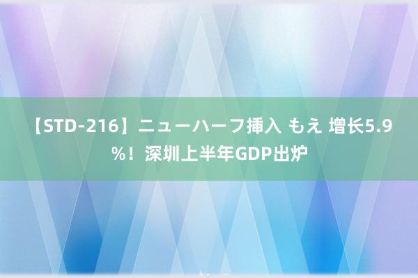 【STD-216】ニューハーフ挿入 もえ 增长5.9%！深圳上半年GDP出炉