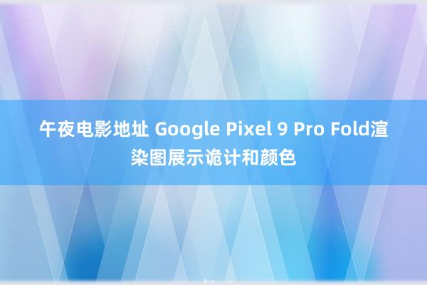 午夜电影地址 Google Pixel 9 Pro Fold渲染图展示诡计和颜色