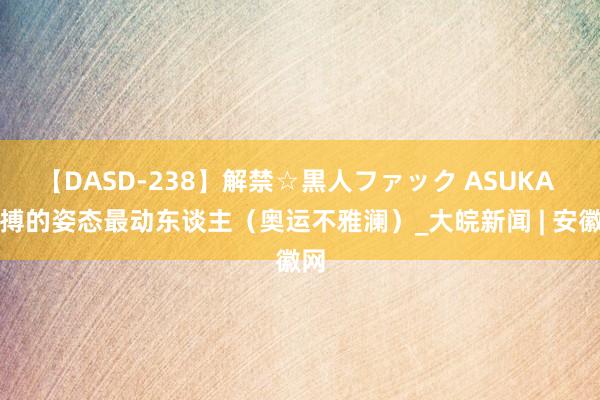 【DASD-238】解禁☆黒人ファック ASUKA 拼搏的姿态最动东谈主（奥运不雅澜）_大皖新闻 | 安徽网