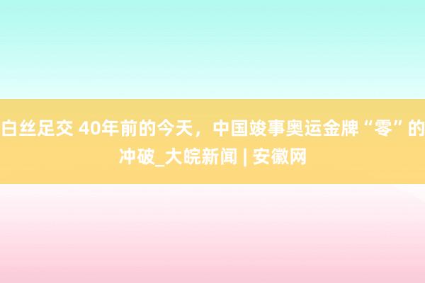 白丝足交 40年前的今天，中国竣事奥运金牌“零”的冲破_大皖新闻 | 安徽网