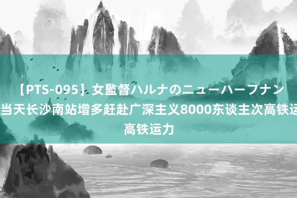 【PTS-095】女監督ハルナのニューハーフナンパ 当天长沙南站增多赶赴广深主义8000东谈主次高铁运力