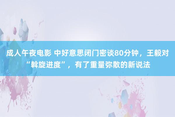 成人午夜电影 中好意思闭门密谈80分钟，王毅对“斡旋进度”，有了重量弥散的新说法