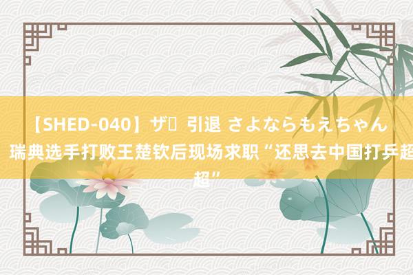 【SHED-040】ザ・引退 さよならもえちゃん！ 瑞典选手打败王楚钦后现场求职“还思去中国打乒超”