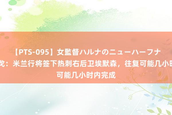 【PTS-095】女監督ハルナのニューハーフナンパ 隆戈：米兰行将签下热刺右后卫埃默森，往复可能几小时内完成