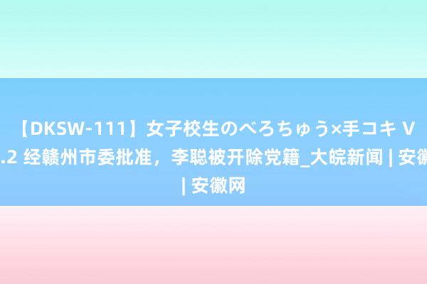 【DKSW-111】女子校生のべろちゅう×手コキ VOL.2 经赣州市委批准，李聪被开除党籍_大皖新闻 | 安徽网