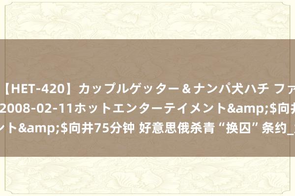 【HET-420】カップルゲッター＆ナンパ犬ハチ ファイト一発</a>2008-02-11ホットエンターテイメント&$向井75分钟 好意思俄杀青“换囚”条约_大皖新闻 | 安徽网