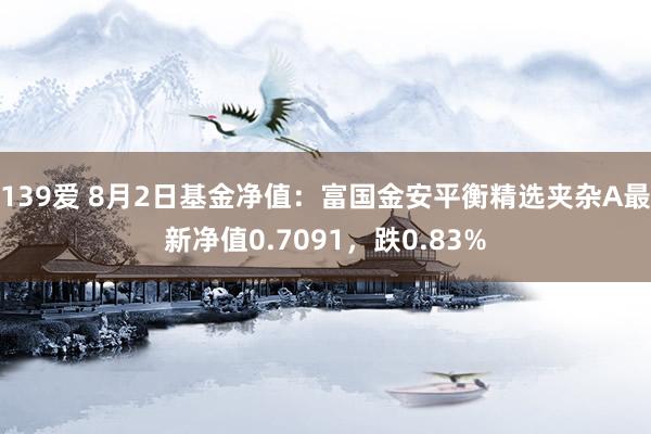 139爱 8月2日基金净值：富国金安平衡精选夹杂A最新净值0.7091，跌0.83%