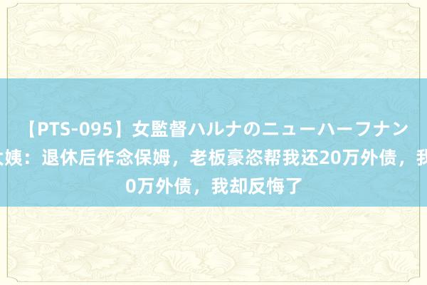 【PTS-095】女監督ハルナのニューハーフナンパ 53岁大姨：退休后作念保姆，老板豪恣帮我还20万外债，我却反悔了