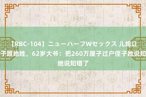 【RBC-104】ニューハーフWセックス 儿媳让我孙子跟她姓，62岁大爷：把260万屋子过户侄子她说知错了