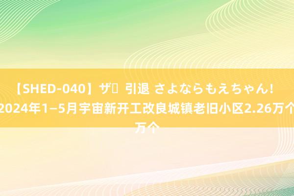 【SHED-040】ザ・引退 さよならもえちゃん！ 2024年1—5月宇宙新开工改良城镇老旧小区2.26万个