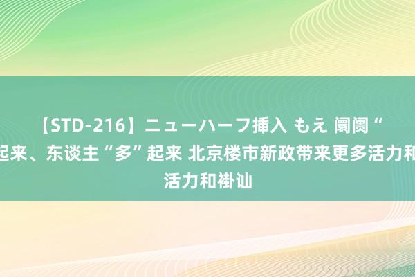 【STD-216】ニューハーフ挿入 もえ 阛阓“热”起来、东谈主“多”起来 北京楼市新政带来更多活力和褂讪