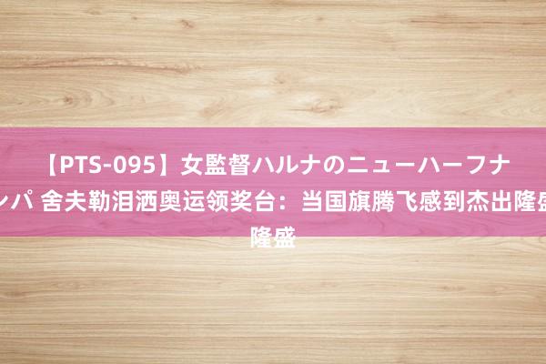 【PTS-095】女監督ハルナのニューハーフナンパ 舍夫勒泪洒奥运领奖台：当国旗腾飞感到杰出隆盛