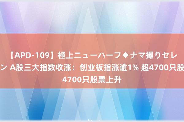 【APD-109】極上ニューハーフ◆ナマ撮りセレクション A股三大指数收涨：创业板指涨逾1% 超4700只股票上升