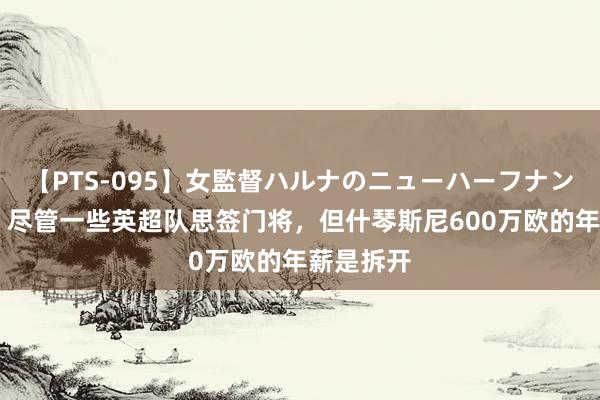 【PTS-095】女監督ハルナのニューハーフナンパ 意媒：尽管一些英超队思签门将，但什琴斯尼600万欧的年薪是拆开