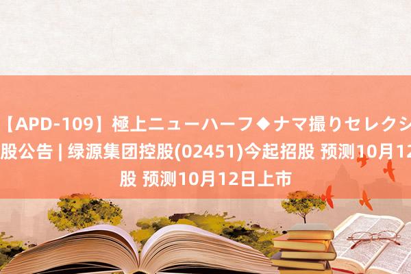 【APD-109】極上ニューハーフ◆ナマ撮りセレクション 新股公告 | 绿源集团控股(02451)今起招股 预测10月12日上市