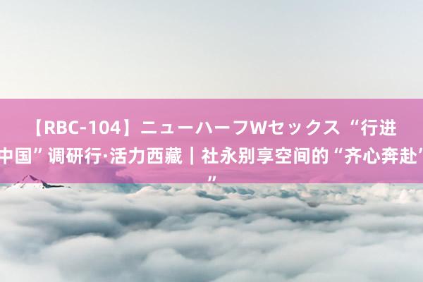 【RBC-104】ニューハーフWセックス “行进中国”调研行·活力西藏｜社永别享空间的“齐心奔赴”