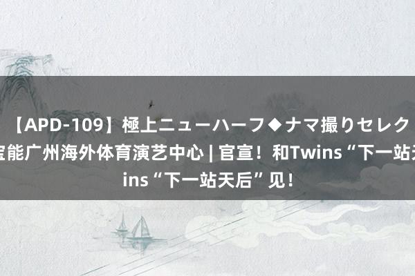 【APD-109】極上ニューハーフ◆ナマ撮りセレクション 宝能广州海外体育演艺中心 | 官宣！和Twins“下一站天后”见！