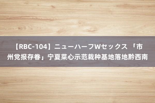 【RBC-104】ニューハーフWセックス 「市州党报存眷」宁夏菜心示范栽种基地落地黔西南