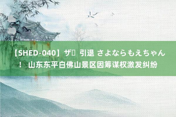 【SHED-040】ザ・引退 さよならもえちゃん！ 山东东平白佛山景区因筹谋权激发纠纷