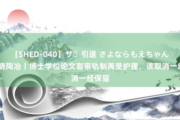 【SHED-040】ザ・引退 さよならもえちゃん！ 知晓陶冶丨博士学位论文盲审轨制再受护理，该取消一经保留