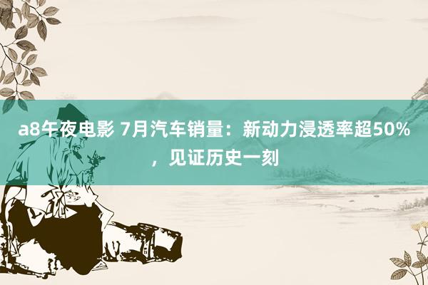 a8午夜电影 7月汽车销量：新动力浸透率超50%，见证历史一刻