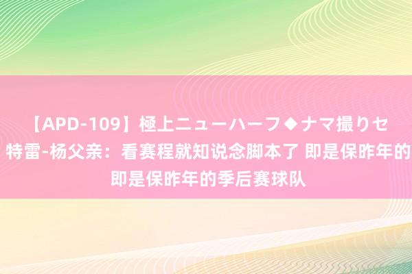 【APD-109】極上ニューハーフ◆ナマ撮りセレクション 特雷-杨父亲：看赛程就知说念脚本了 即是保昨年的季后赛球队