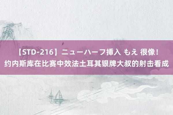 【STD-216】ニューハーフ挿入 もえ 很像！约内斯库在比赛中效法土耳其银牌大叔的射击看成