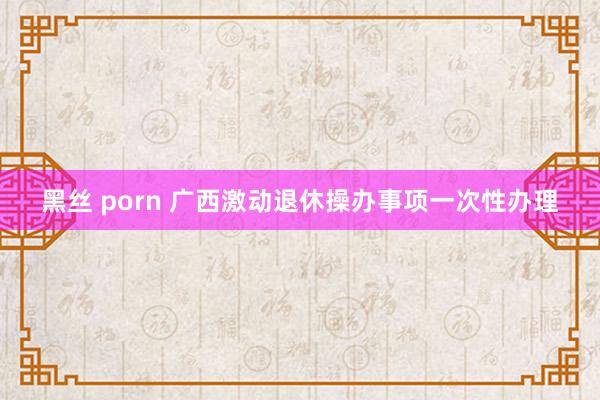 黑丝 porn 广西激动退休操办事项一次性办理