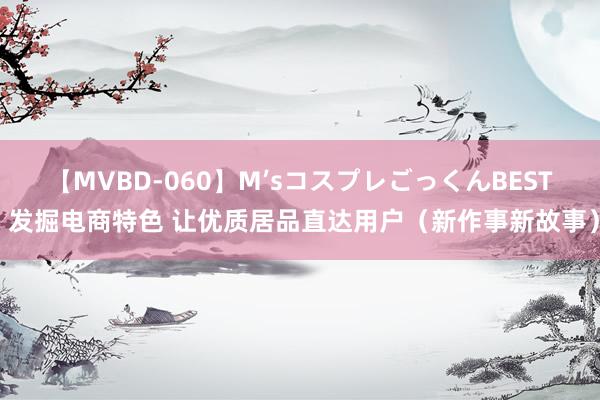 【MVBD-060】M’sコスプレごっくんBEST 发掘电商特色 让优质居品直达用户（新作事新故事）