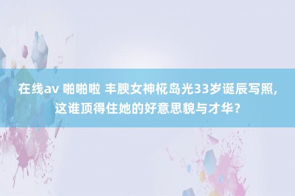 在线av 啪啪啦 丰腴女神椛岛光33岁诞辰写照，这谁顶得住她的好意思貌与才华？