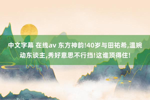 中文字幕 在线av 东方神韵!40岁与田祐希，温婉动东谈主，秀好意思不行挡!这谁顶得住!