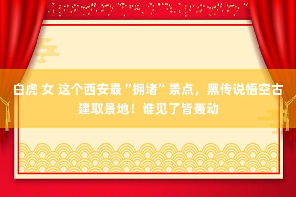 白虎 女 这个西安最“拥堵”景点，黑传说悟空古建取景地！谁见了皆轰动