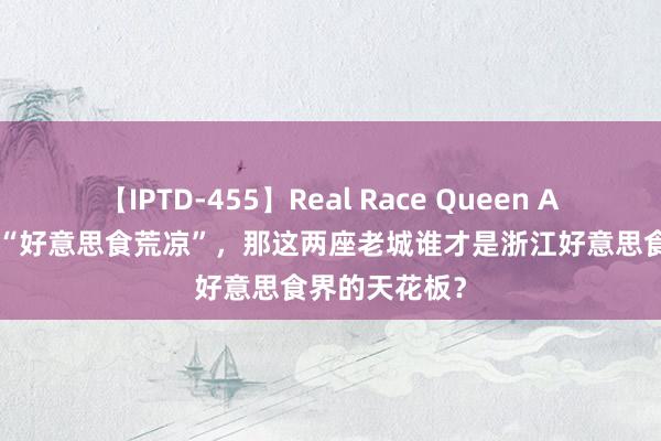 【IPTD-455】Real Race Queen AYA 说杭州是“好意思食荒凉”，那这两座老城谁才是浙江好意思食界的天花板？