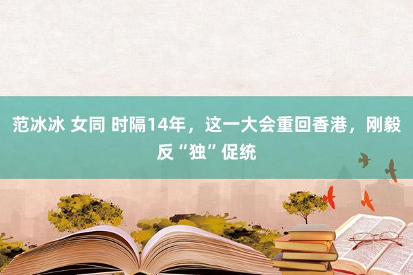 范冰冰 女同 时隔14年，这一大会重回香港，刚毅反“独”促统