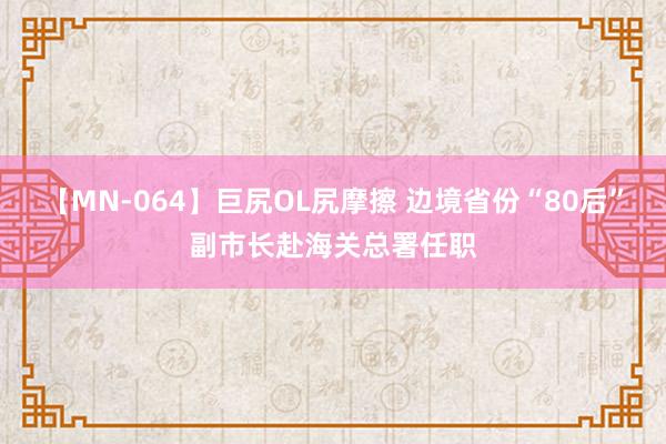 【MN-064】巨尻OL尻摩擦 边境省份“80后”副市长赴海关总署任职