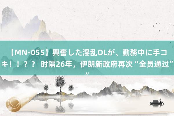 【MN-055】興奮した淫乱OLが、勤務中に手コキ！！？？ 时隔26年，伊朗新政府再次“全员通过”