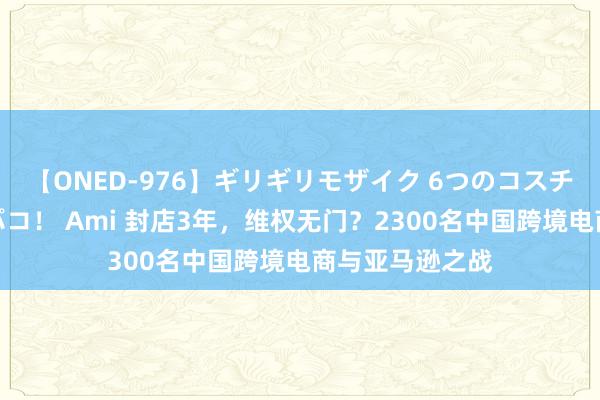 【ONED-976】ギリギリモザイク 6つのコスチュームでパコパコ！ Ami 封店3年，维权无门？2300名中国跨境电商与亚马逊之战