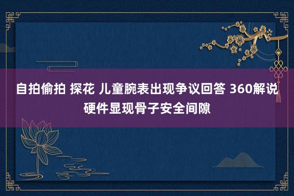 自拍偷拍 探花 儿童腕表出现争议回答 360解说硬件显现骨子安全间隙