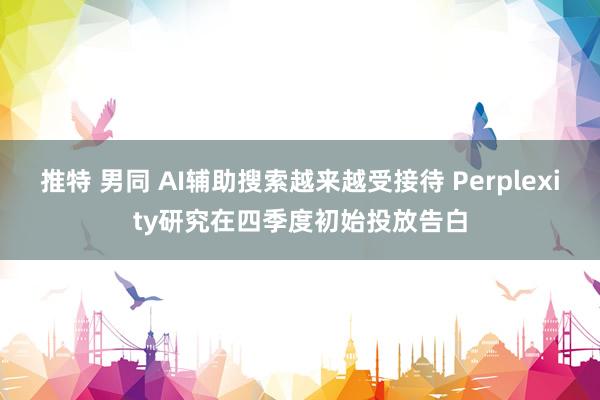 推特 男同 AI辅助搜索越来越受接待 Perplexity研究在四季度初始投放告白