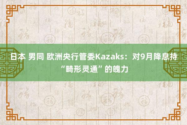 日本 男同 欧洲央行管委Kazaks：对9月降息持“畸形灵通”的魄力