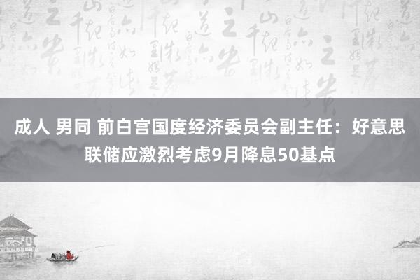 成人 男同 前白宫国度经济委员会副主任：好意思联储应激烈考虑9月降息50基点